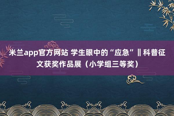 米兰app官方网站 学生眼中的“应急”‖科普征文获奖作品展(小学组三等奖)
