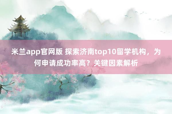 米兰app官网版 探索济南top10留学机构，为何申请成功率高？关键因素解析