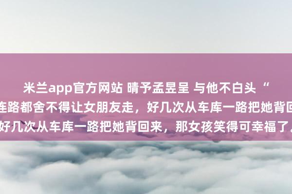 米兰app官方网站 晴予孟昱呈 与他不白头 “周围邻居都认识他们,他连路都舍不得让女朋友走,好几次从车库一路把她背回来,那女孩笑得可幸福了。