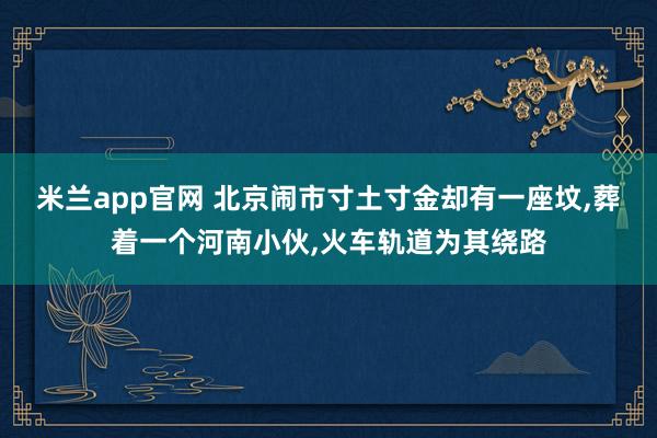米兰app官网 北京闹市寸土寸金却有一座坟,葬着一个河南小伙,火车轨道为其绕路