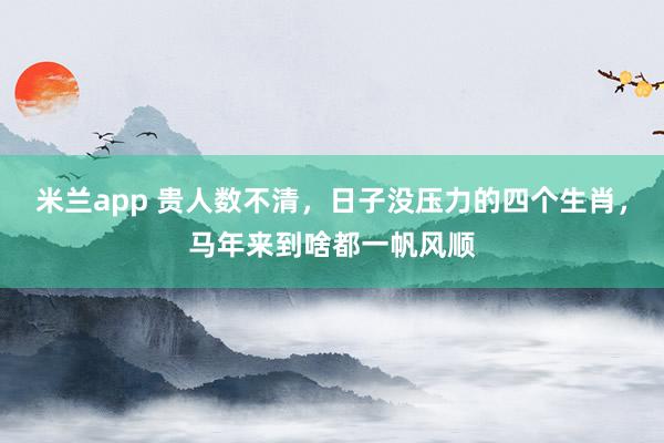 米兰app 贵人数不清，日子没压力的四个生肖，马年来到啥都一帆风顺