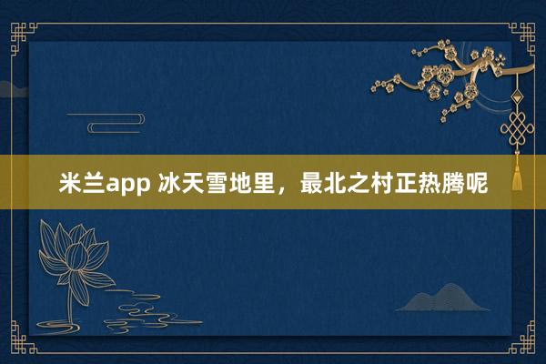 米兰app 冰天雪地里，最北之村正热腾呢