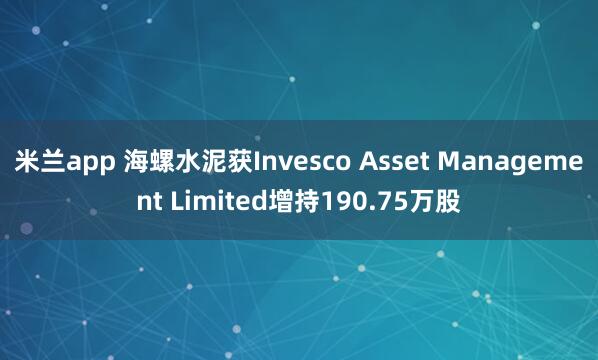 米兰app 海螺水泥获Invesco Asset Management Limited增持190.75万股