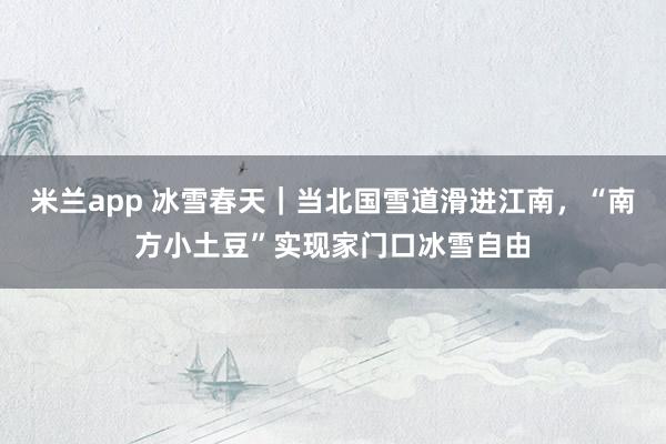 米兰app 冰雪春天｜当北国雪道滑进江南，“南方小土豆”实现家门口冰雪自由