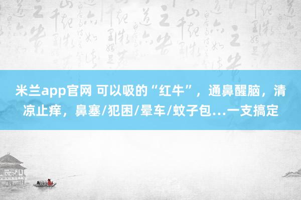 米兰app官网 可以吸的“红牛”，通鼻醒脑，清凉止痒，鼻塞/犯困/晕车/蚊子包…一支搞定