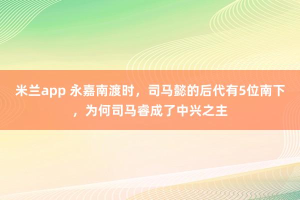 米兰app 永嘉南渡时，司马懿的后代有5位南下，为何司马睿成了中兴之主