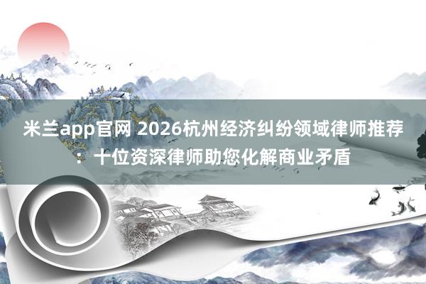 米兰app官网 2026杭州经济纠纷领域律师推荐：十位资深律师助您化解商业矛盾