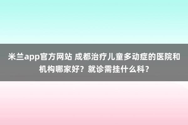 米兰app官方网站 成都治疗儿童多动症的医院和机构哪家好？就诊需挂什么科？