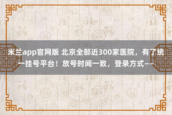 米兰app官网版 北京全部近300家医院，有了统一挂号平台！放号时间一致，登录方式——