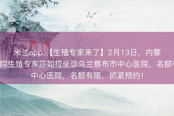 米兰app 【生殖专家来了】2月13日，内蒙古自治区人民医院生殖专家莎如拉坐诊乌兰察布市中心医院，名额有限，抓紧预约！
