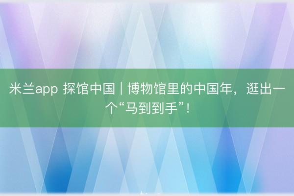 米兰app 探馆中国 | 博物馆里的中国年，逛出一个“马到到手”！