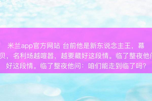 米兰app官方网站 台前他是新东说念主王，幕后他是某东说念主的宝贝，名利场越喧嚣，越要藏好这段情。临了整夜他问：咱们能走到临了吗？
