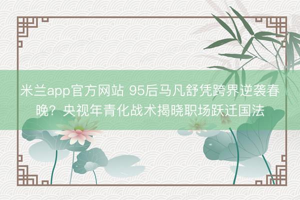 米兰app官方网站 95后马凡舒凭跨界逆袭春晚？央视年青化战术揭晓职场跃迁国法