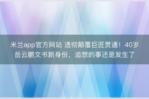 米兰app官方网站 透彻颠覆巨匠贯通！40岁岳云鹏文书新身份，追想的事还是发生了