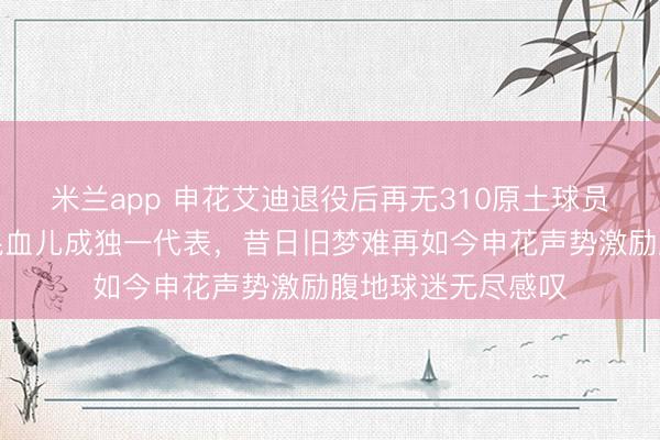 米兰app 申花艾迪退役后再无310原土球员，上海话流利的混血儿成独一代表，昔日旧梦难再如今申花声势激励腹地球迷无尽感叹