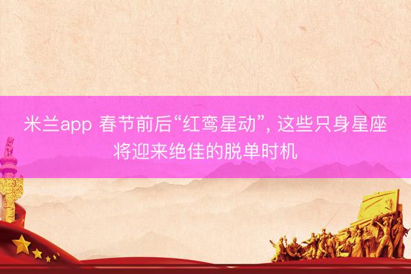米兰app 春节前后“红鸾星动”， 这些只身星座将迎来绝佳的脱单时机