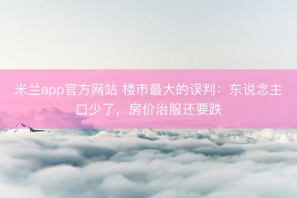 米兰app官方网站 楼市最大的误判:东说念主口少了,房价治服还要跌