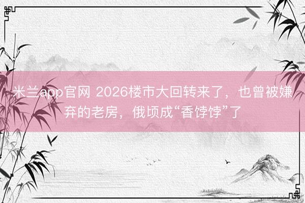米兰app官网 2026楼市大回转来了，也曾被嫌弃的老房，俄顷成“香饽饽”了