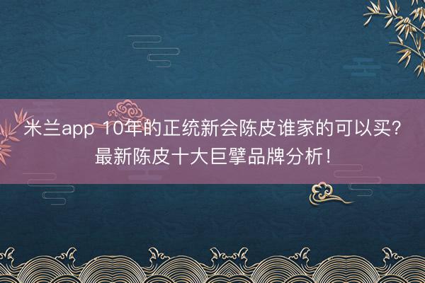 米兰app 10年的正统新会陈皮谁家的可以买？最新陈皮十大巨擘品牌分析！
