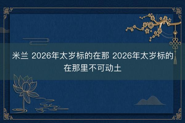 米兰 2026年太岁标的在那 2026年太岁标的在那里不可动土