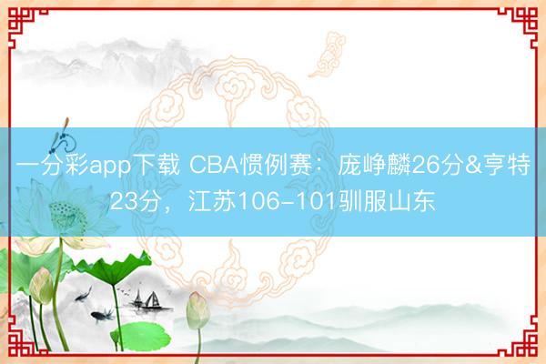 一分彩app下载 CBA惯例赛：庞峥麟26分&亨特23分，江苏106-101驯服山东