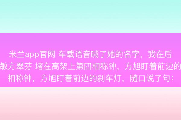 米兰app官网 车载语音喊了她的名字，我在后座没出声 方旭江瑶唐敏方翠芬 堵在高架上第四相称钟，方旭盯着前边的刹车灯，随口说了句：