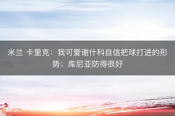 米兰 卡里克:我可爱谢什科自信把球打进的形势;库尼亚防得很好