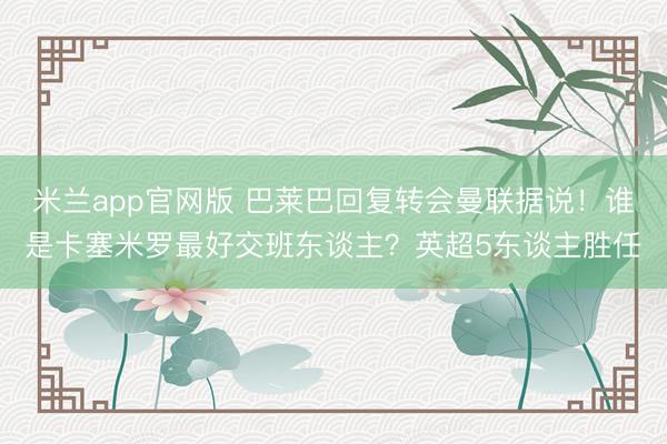 米兰app官网版 巴莱巴回复转会曼联据说!谁是卡塞米罗最好交班东谈主?英超5东谈主胜任