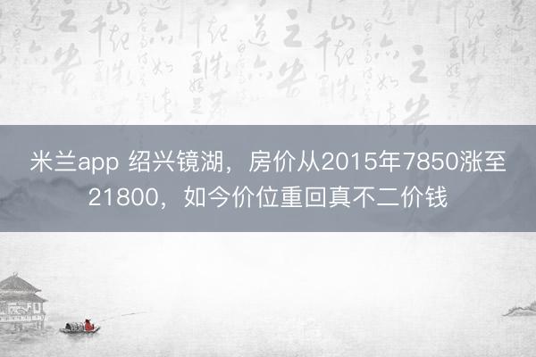 米兰app 绍兴镜湖,房价从2015年7850涨至21800,如今价位重回真不二价钱