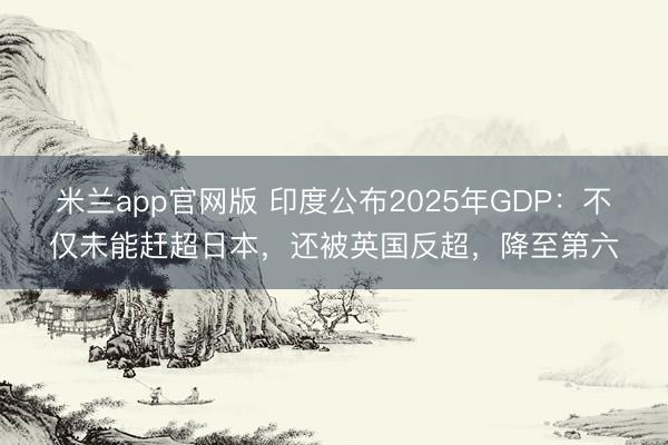 米兰app官网版 印度公布2025年GDP:不仅未能赶超日本,还被英国反超,降至第六