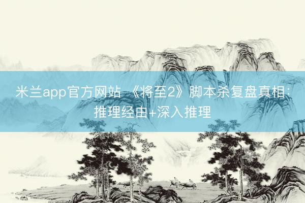 米兰app官方网站 《将至2》脚本杀复盘真相:推理经由+深入推理