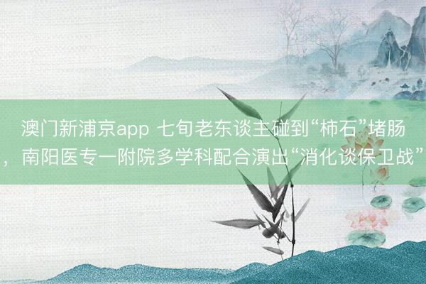 澳门新浦京app 七旬老东谈主碰到“柿石”堵肠，南阳医专一附院多学科配合演出“消化谈保卫战”