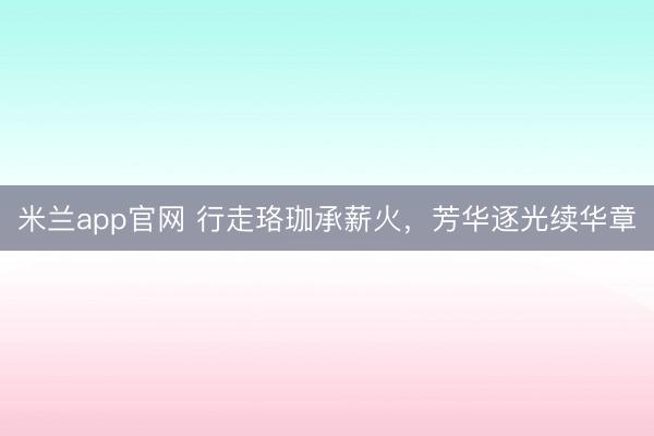 米兰app官网 行走珞珈承薪火，芳华逐光续华章