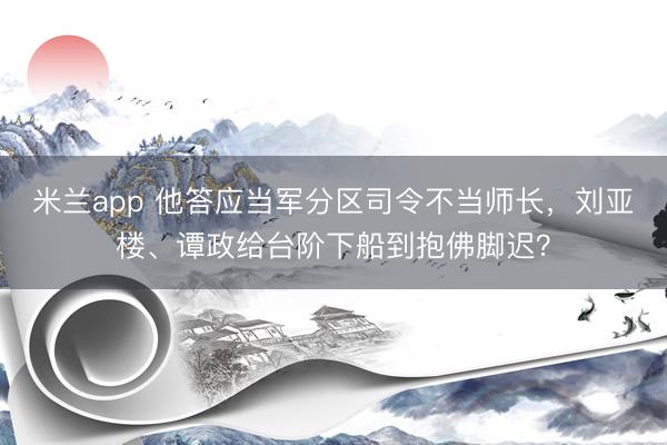 米兰app 他答应当军分区司令不当师长,刘亚楼、谭政给台阶下船到抱佛脚迟?