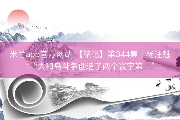 米兰app官方网站 【铭记】第344集丨杨注魁:“大和岛斗争创造了两个寰宇第一”
