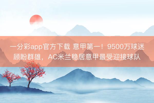 一分彩app官方下载 意甲第一！9500万球迷顾盼群雄，AC米兰稳居意甲最受迎接球队