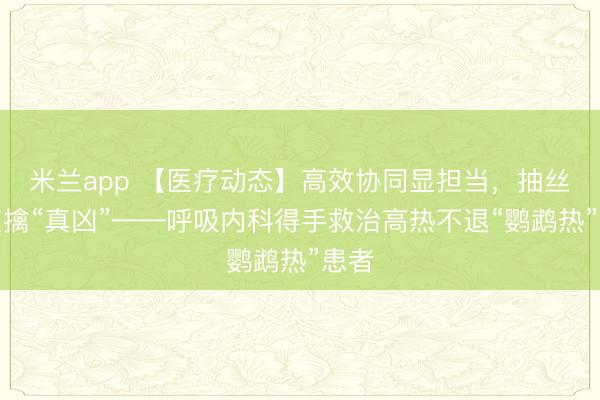 米兰app 【医疗动态】高效协同显担当，抽丝剥茧擒“真凶”——呼吸内科得手救治高热不退“鹦鹉热”患者