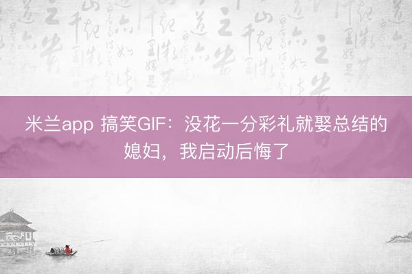 米兰app 搞笑GIF：没花一分彩礼就娶总结的媳妇，我启动后悔了